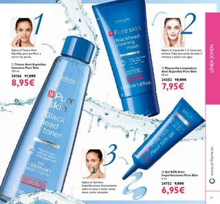 83
1 2
3
83
ቤ Gel SOS Anti-
Imperfecciones Pure Skin
6 ml.
24752 9,00€
6,95€
ባ Mascarilla Limpiadora
Anti-Espinillas Pure Skin
50 ml.
24202 10,00€
7,95€
ቢ Tónico Anti-Espinillas
Intensivo Pure Skin
150 ml.
20166 11,00€
8,95€
LÍNEAJOVENwww.oriﬂame.es
Aplica el Tónico Anti-
Espinillas para puriﬁcar y
cerrar los poros.
Aplica el Gel Anti-
Imperfecciones directamente
sobre la zona a tratar tantas
veces como necesites.
Aplica la mascarilla 1–2 veces por
semana. Deja que actúe durante 5
minutos y aclara con agua.
ቢ
ባ
ቤ
 