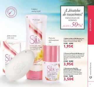 www.orilame.esENPORTADA
9
 Crema de Ducha Silk Beauty Gel
de ducha extra cremoso con proteínas de
Seda y aceite de Onagra que dejan la piel
hidratada y suavemente perfumada.
200 ml.
31280 8,00€
3,95€
 Jabón en Barra Silk Beauty Jabón
en barra extra cremoso con aceite de
Onagra y Proteínas de Seda. 100 g.
31281 4,00€
1,95€
 Desodorante Roll-On
Antitranspirante Silk Beauty
Desodorante antitranspirante con
Proteínas de Seda y aceite de Onagra.
Dermatológicamente testado. 50 ml.
31365 7,00€
3,50€
Limpia y
suaviza la piel
Jabón en barra
extra suave Protección
antitranspirante
24h
ESENCIALES DE
VERANO
¡Llévatelos
de vacaciones!
¡HASTA 50%!



 