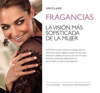 FRAGANCIAS
TUS SUEÑOS – NUESTRA INSPIRACIÓN™
LAVISIÓN MÁS
SOFISTICADA
DE LA MUJER
En Orilame nuestra máxima es conseguir que los
aromas de nuestras fragancias saquen lo mejor de tí.
Potencian tu belleza y evocan la visión de una mujer
femenina y soisticada, adaptándose a tu
personalidad con aromas embriagadores.
 