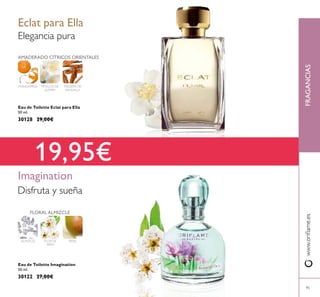 Eau de Toilette Eclat para Ella
50 ml.
30128 29,00€
Eau de Toilette Imagination
50 ml.
30122 27,00€
AMADERADO CÍTRICOS ORIENTALES
MADERA DE
SÁNDALO
PÉTALOS DE
JAZMÍN
MANDARINA
Elegancia pura
Eclat para Ella
Imagination
FLOR DE
PERA
PERAALMIZCLE
FLORAL ALMIZCLE
19,95€
FRAGANCIASwww.orilame.es
95
Disfruta y sueña
 