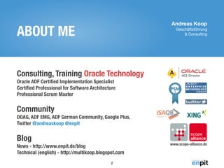 Andreas Koop
Geschäftsführung 

& ConsultingABOUT ME
Consulting, Training Oracle Technology 
Oracle ADF Certiﬁed Implementation Specialist 
Certiﬁed Professional for Software Architecture 
Professional Scrum Master 
 
Community 
DOAG, ADF EMG, ADF German Community, Google Plus, 
Twitter @andreaskoop @enpit 
 
Blog 
News - http://www.enpit.de/blog 
Technical (english) - http://multikoop.blogspot.com
2
www.scope-alliance.de
 