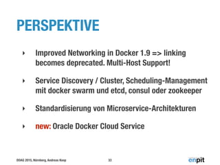 DOAG 2015, Nürnberg, Andreas Koop
PERSPEKTIVE
‣ Improved Networking in Docker 1.9 => linking
becomes deprecated. Multi-Host Support!
‣ Service Discovery / Cluster, Scheduling-Management
mit docker swarm und etcd, consul oder zookeeper
‣ Standardisierung von Microservice-Architekturen
‣ new: Oracle Docker Cloud Service
33
 
