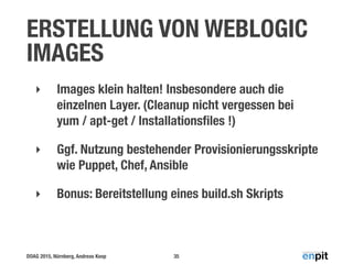 DOAG 2015, Nürnberg, Andreas Koop
ERSTELLUNG VON WEBLOGIC
IMAGES
‣ Images klein halten! Insbesondere auch die
einzelnen Layer. (Cleanup nicht vergessen bei
yum / apt-get / Installationsﬁles !)
‣ Ggf. Nutzung bestehender Provisionierungsskripte
wie Puppet, Chef, Ansible
‣ Bonus: Bereitstellung eines build.sh Skripts
35
 
