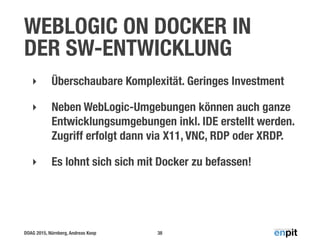 DOAG 2015, Nürnberg, Andreas Koop
WEBLOGIC ON DOCKER IN
DER SW-ENTWICKLUNG
‣ Überschaubare Komplexität. Geringes Investment
‣ Neben WebLogic-Umgebungen können auch ganze
Entwicklungsumgebungen inkl. IDE erstellt werden.
Zugriff erfolgt dann via X11, VNC, RDP oder XRDP.
‣ Es lohnt sich sich mit Docker zu befassen!
38
 