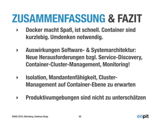 DOAG 2015, Nürnberg, Andreas Koop
ZUSAMMENFASSUNG & FAZIT
‣ Docker macht Spaß, ist schnell. Container sind
kurzlebig. Umdenken notwendig.
‣ Auswirkungen Software- & Systemarchitektur:
Neue Herausforderungen bzgl. Service-Discovery,
Container-Cluster-Management, Monitoring!
‣ Isolation, Mandantenfähigkeit, Cluster-
Management auf Container-Ebene zu erwarten
‣ Produktivumgebungen sind nicht zu unterschätzen
40
 