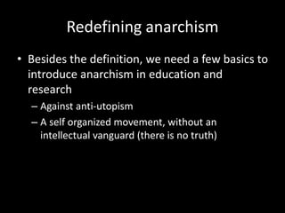 Redefining anarchism
• Besides the definition, we need a few basics to
introduce anarchism in education and
research
– Against anti-utopism
– A self organized movement, without an
intellectual vanguard (there is no truth)
 
