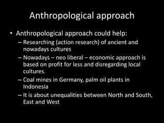 Anthropological approach
• Anthropological approach could help:
– Researching (action research) of ancient and
nowadays cultures
– Nowadays – neo liberal – economic approach is
based on profit for less and disregarding local
cultures.
– Coal mines in Germany, palm oil plants in
Indonesia
– It is about unequalities between North and South,
East and West
 