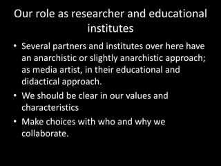Our role as researcher and educational
institutes
• Several partners and institutes over here have
an anarchistic or slightly anarchistic approach;
as media artist, in their educational and
didactical approach.
• We should be clear in our values and
characteristics
• Make choices with who and why we
collaborate.
 