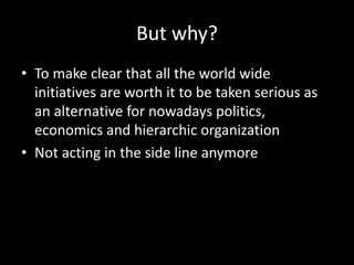 But why?
• To make clear that all the world wide
initiatives are worth it to be taken serious as
an alternative for nowadays politics,
economics and hierarchic organization
• Not acting in the side line anymore
 