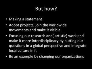But how?
• Making a statement
• Adopt projects, join the worldwide
movements and make it visible
• Focusing our research and( artistic) work and
make it more interdisciplinary by putting our
questions in a global perspective and integrate
local culture in it
• Be an example by changing our organizations
 