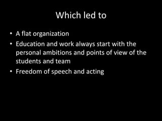 Which led to
• A flat organization
• Education and work always start with the
personal ambitions and points of view of the
students and team
• Freedom of speech and acting
 