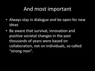 And most important
• Always stay in dialogue and be open for new
ideas
• Be aware that survival, innovation and
positive societal changes in the past
thousands of years were based on
collaboration, not on individuals, so called
“strong men”.
 