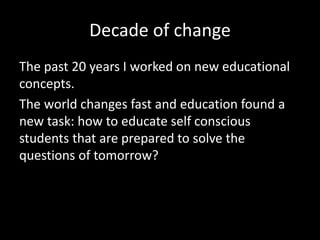 Decade of change
The past 20 years I worked on new educational
concepts.
The world changes fast and education found a
new task: how to educate self conscious
students that are prepared to solve the
questions of tomorrow?
 