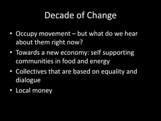 Decade of Change
• Occupy movement – but what do we hear
about them right now?
• Towards a new economy: self supporting
communities in food and energy
• Collectives that are based on equality and
dialogue
• Local money
 