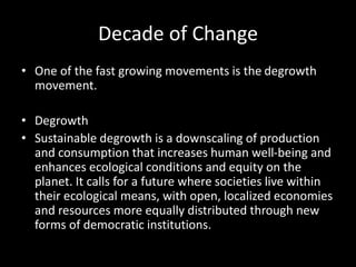Decade of Change
• One of the fast growing movements is the degrowth
movement.
• Degrowth
• Sustainable degrowth is a downscaling of production
and consumption that increases human well-being and
enhances ecological conditions and equity on the
planet. It calls for a future where societies live within
their ecological means, with open, localized economies
and resources more equally distributed through new
forms of democratic institutions.
 