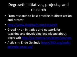 Degrowth initiatives, projects, and
research
• From research to best practice to direct action
and protest
• http://www.degrowth.org/research
• Growl => an initiative and network for
teaching and developing knowledge about
degrowth http://co-munity.net/growl/courses
• Activism: Ende Gelände http://350.org/ende-
gelande-wrap-up/
 