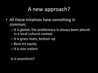 A new approach?
• All these initatives have something in
common:
– It is global, the problemacy is always been placed
in a local cultural context
– It is grass roots, bottom up
– Base on equity
– It is non violent
Is it anarchism?
 
