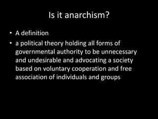 Is it anarchism?
• A definition
• a political theory holding all forms of
governmental authority to be unnecessary
and undesirable and advocating a society
based on voluntary cooperation and free
association of individuals and groups
 