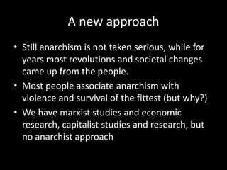 A new approach
• Still anarchism is not taken serious, while for
years most revolutions and societal changes
came up from the people.
• Most people associate anarchism with
violence and survival of the fittest (but why?)
• We have marxist studies and economic
research, capitalist studies and research, but
no anarchist approach
 