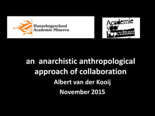 an anarchistic anthropological
approach of collaboration
Albert van der Kooij
November 2015
 
