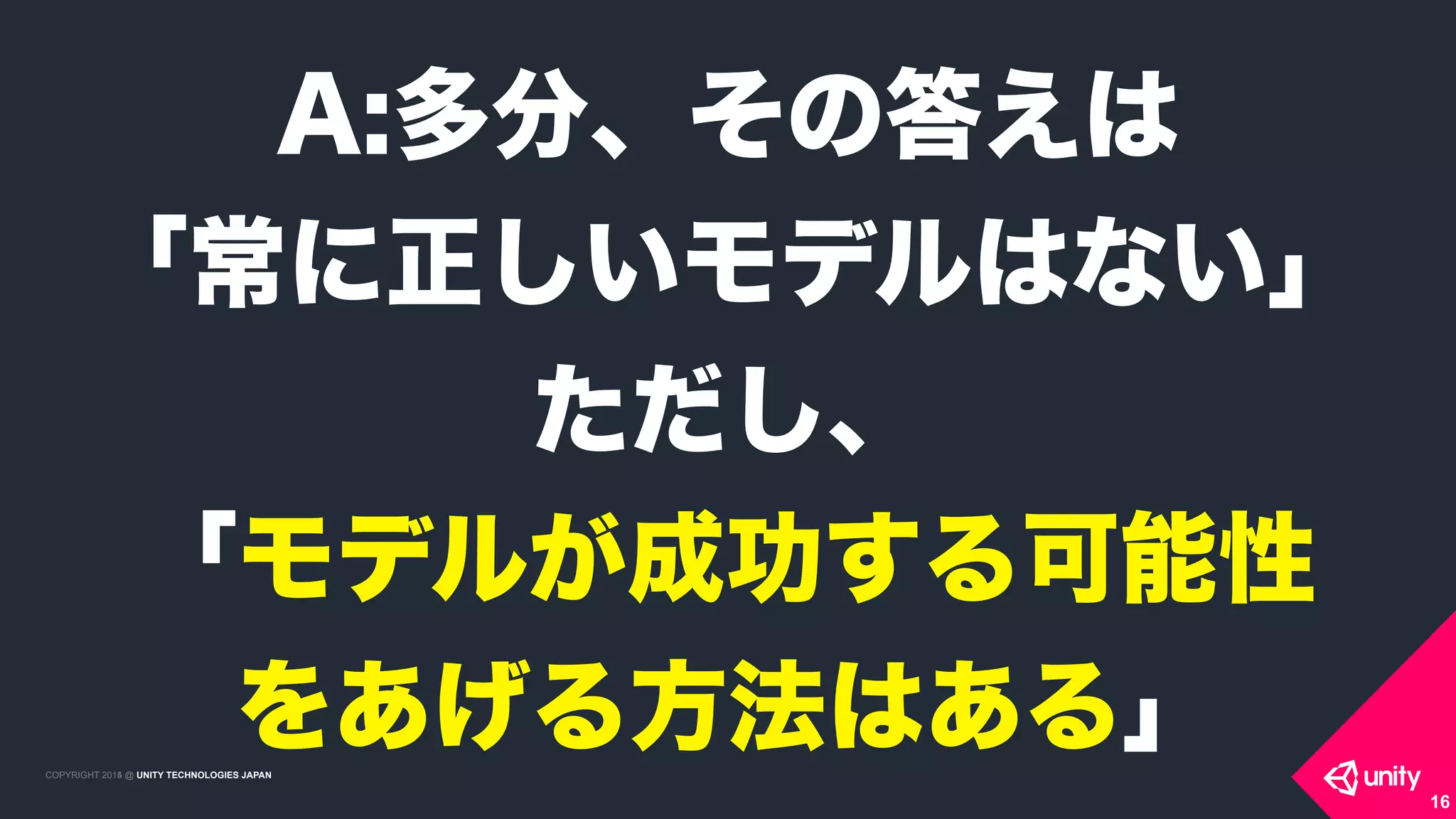 COPYRIGHT 2015 @ UNITY TECHNOLOGIES JAPANCOPYRIGHT 2014 @ UNITY TECHNOLOGIES JAPAN
16
A:多分、その答えは
「常に正しいモデルはない」
ただし、
「モデルが成功する可能性 
をあげる方法はある」
 