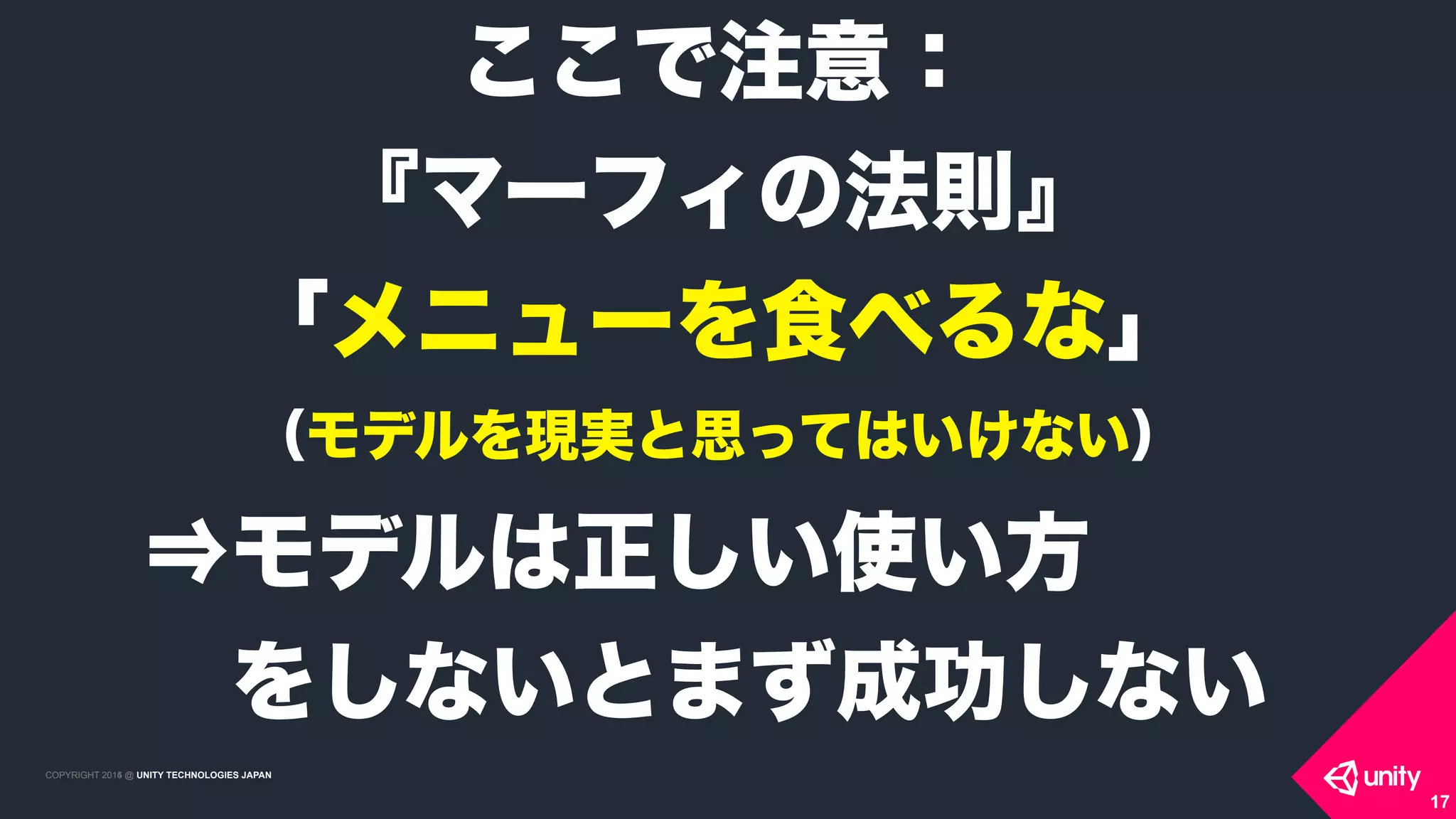 COPYRIGHT 2015 @ UNITY TECHNOLOGIES JAPANCOPYRIGHT 2014 @ UNITY TECHNOLOGIES JAPAN
17
ここで注意： 
『マーフィの法則』
「メニューを食べるな」 
（モデルを現実と思ってはいけない）
⇒モデルは正しい使い方
 をしないとまず成功しない
 