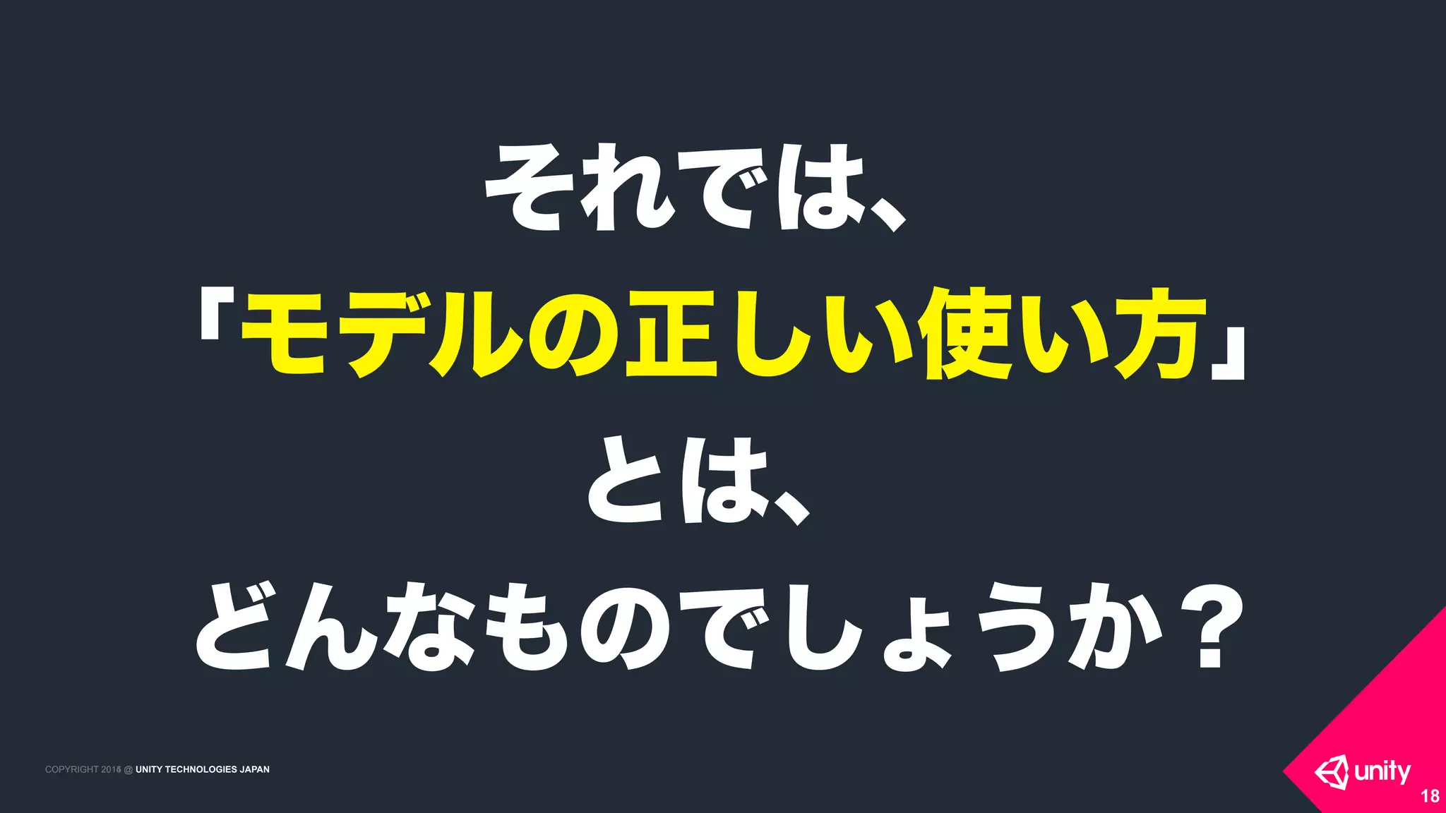 COPYRIGHT 2015 @ UNITY TECHNOLOGIES JAPANCOPYRIGHT 2014 @ UNITY TECHNOLOGIES JAPAN
18
それでは、
「モデルの正しい使い方」 
とは、
どんなものでしょうか？
 