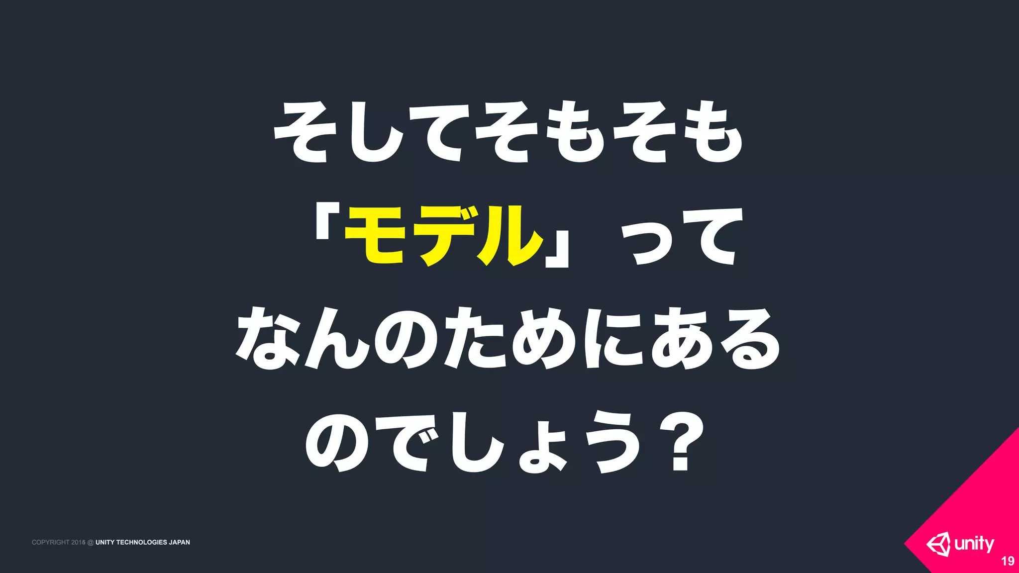 COPYRIGHT 2015 @ UNITY TECHNOLOGIES JAPANCOPYRIGHT 2014 @ UNITY TECHNOLOGIES JAPAN
19
そしてそもそも
「モデル」って 
なんのためにある 
のでしょう？
 