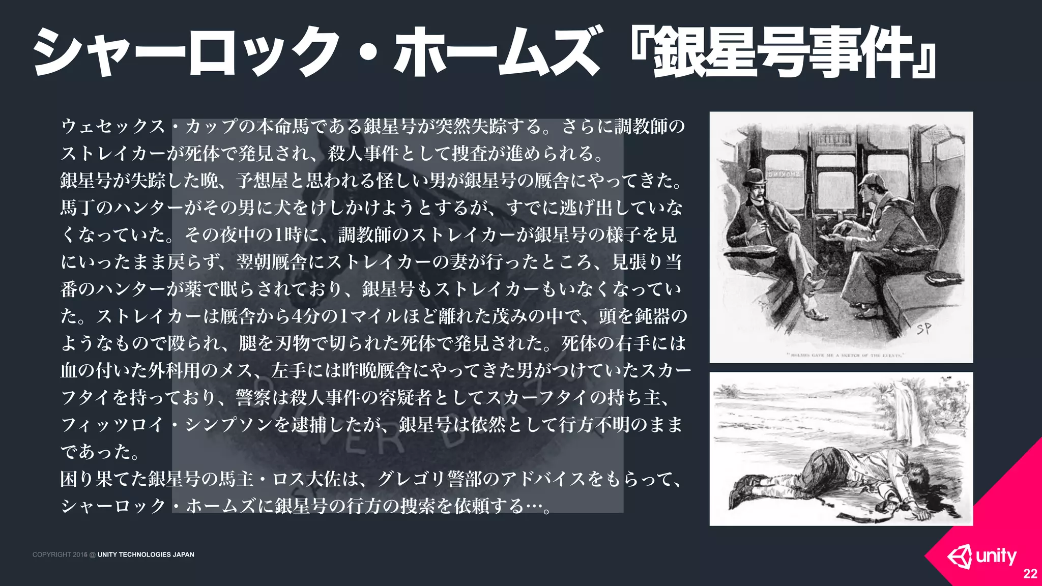 COPYRIGHT 2015 @ UNITY TECHNOLOGIES JAPANCOPYRIGHT 2014 @ UNITY TECHNOLOGIES JAPAN
シャーロック・ホームズ『銀星号事件』
22
ウェセックス・カップの本命馬である銀星号が突然失踪する。さらに調教師の
ストレイカーが死体で発見され、殺人事件として捜査が進められる。
銀星号が失踪した晩、予想屋と思われる怪しい男が銀星号の 舎にやってきた。
馬丁のハンターがその男に犬をけしかけようとするが、すでに逃げ出していな
くなっていた。その夜中の1時に、調教師のストレイカーが銀星号の様子を見
にいったまま戻らず、翌朝 舎にストレイカーの妻が行ったところ、見張り当
番のハンターが薬で眠らされており、銀星号もストレイカーもいなくなってい
た。ストレイカーは 舎から4分の1マイルほど離れた茂みの中で、頭を鈍器の
ようなもので殴られ、 を刃物で切られた死体で発見された。死体の右手には
血の付いた外科用のメス、左手には昨晩 舎にやってきた男がつけていたスカー
フタイを持っており、警察は殺人事件の容疑者としてスカーフタイの持ち主、
フィッツロイ・シンプソンを逮捕したが、銀星号は依然として行方不明のまま
であった。
困り果てた銀星号の馬主・ロス大佐は、グレゴリ警部のアドバイスをもらって、
シャーロック・ホームズに銀星号の行方の捜索を依頼する…。
 