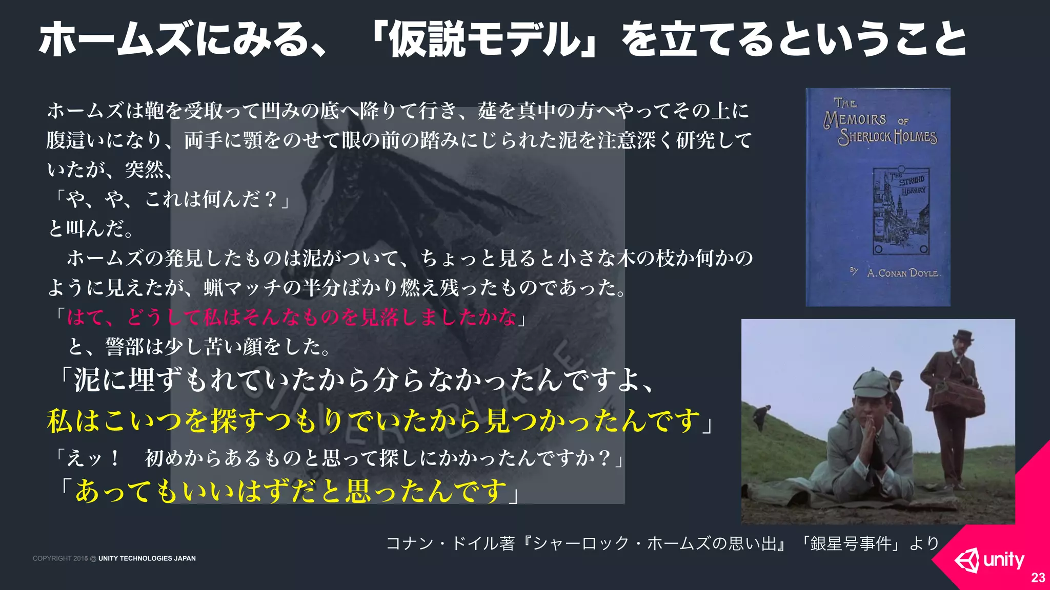 COPYRIGHT 2015 @ UNITY TECHNOLOGIES JAPANCOPYRIGHT 2014 @ UNITY TECHNOLOGIES JAPAN
23
ホームズは を受取って凹みの底へ降りて行き、莚を真中の方へやってその上に
腹 いになり、両手に顎をのせて眼の前の踏みにじられた泥を注意深く研究して
いたが、突然、
「や、や、これは何んだ？」
と叫んだ。
 ホームズの発見したものは泥がついて、ちょっと見ると小さな木の枝か何かの
ように見えたが、蝋マッチの半分ばかり燃え残ったものであった。
「はて、どうして私はそんなものを見落しましたかな」
 と、警部は少し苦い顔をした。
「泥に埋ずもれていたから分らなかったんですよ、 
私はこいつを探すつもりでいたから見つかったんです」
「えッ！ 初めからあるものと思って探しにかかったんですか？」
「あってもいいはずだと思ったんです」
ホームズにみる、「仮説モデル」を立てるということ
コナン・ドイル著『シャーロック・ホームズの思い出』「銀星号事件」より
 