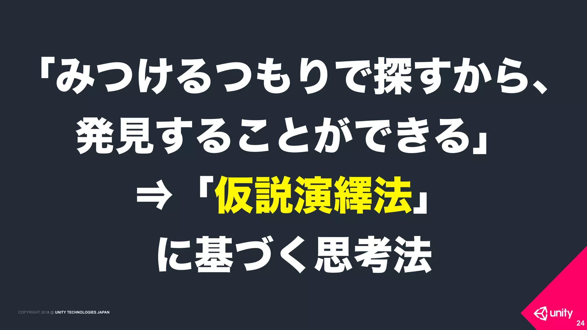 COPYRIGHT 2015 @ UNITY TECHNOLOGIES JAPANCOPYRIGHT 2014 @ UNITY TECHNOLOGIES JAPAN
24
「みつけるつもりで探すから、
発見することができる」
⇒「仮説演繹法」 
に基づく思考法
 