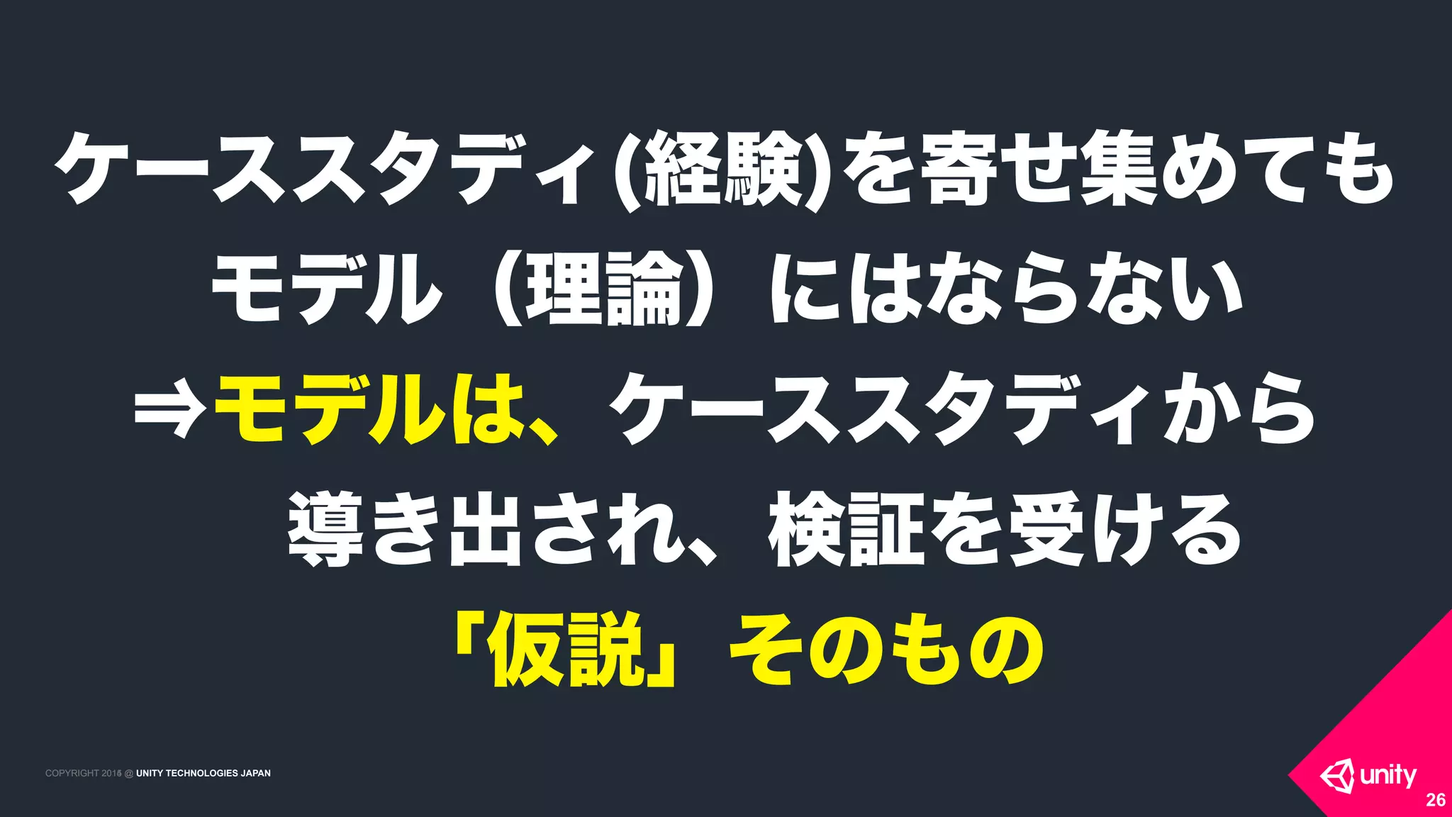 COPYRIGHT 2015 @ UNITY TECHNOLOGIES JAPANCOPYRIGHT 2014 @ UNITY TECHNOLOGIES JAPAN
26
ケーススタディ(経験)を寄せ集めても
モデル（理論）にはならない 
⇒モデルは、ケーススタディから 
 導き出され、検証を受ける 
「仮説」そのもの
 
