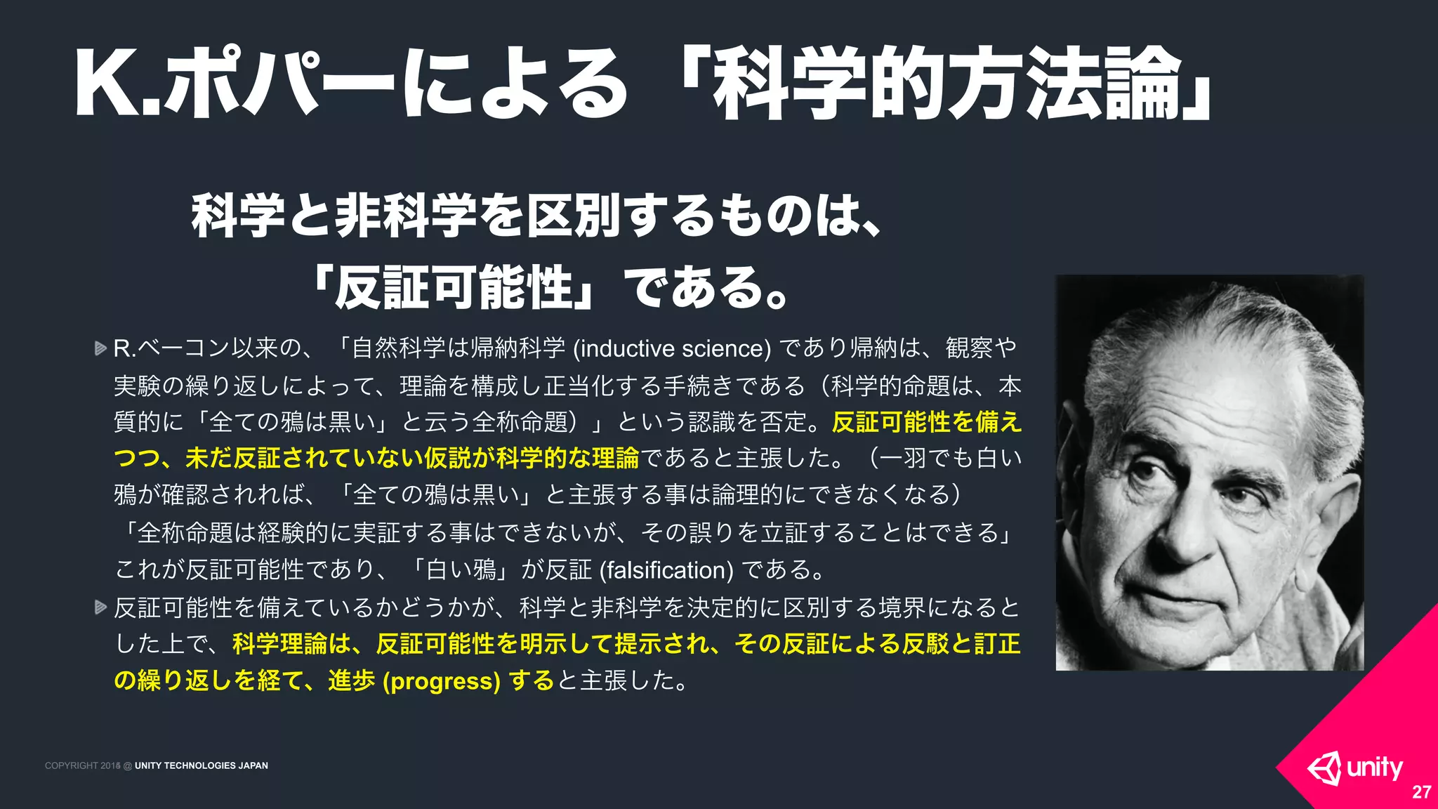 COPYRIGHT 2015 @ UNITY TECHNOLOGIES JAPANCOPYRIGHT 2014 @ UNITY TECHNOLOGIES JAPAN
科学と非科学を区別するものは、 
「反証可能性」である。
R.ベーコン以来の、「自然科学は帰納科学 (inductive science) であり帰納は、観察や
実験の繰り返しによって、理論を構成し正当化する手続きである（科学的命題は、本
質的に「全ての は黒い」と云う全称命題）」という認識を否定。反証可能性を備え
つつ、未だ反証されていない仮説が科学的な理論であると主張した。（一羽でも白い
が確認されれば、「全ての は黒い」と主張する事は論理的にできなくなる） 
「全称命題は経験的に実証する事はできないが、その誤りを立証することはできる」
これが反証可能性であり、「白い 」が反証 (falsification) である。
反証可能性を備えているかどうかが、科学と非科学を決定的に区別する境界になると
した上で、科学理論は、反証可能性を明示して提示され、その反証による反 と訂正
の繰り返しを経て、進歩 (progress) すると主張した。
K.ポパーによる「科学的方法論」
27
 