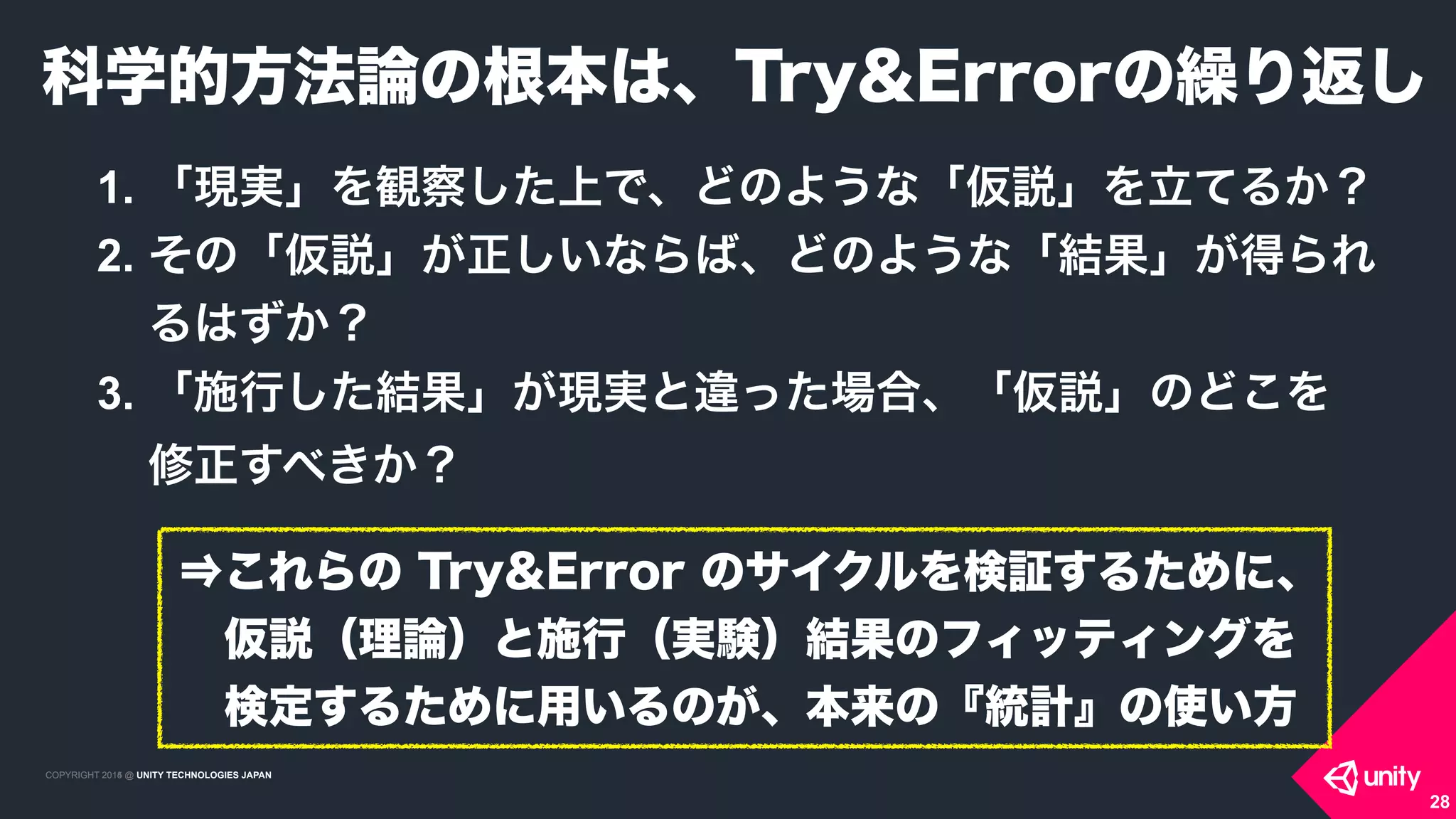 COPYRIGHT 2015 @ UNITY TECHNOLOGIES JAPANCOPYRIGHT 2014 @ UNITY TECHNOLOGIES JAPAN
1. 「現実」を観察した上で、どのような「仮説」を立てるか？
2. その「仮説」が正しいならば、どのような「結果」が得られ
るはずか？
3. 「施行した結果」が現実と違った場合、「仮説」のどこを 
修正すべきか？
科学的方法論の根本は、Try&Errorの繰り返し
28
⇒これらの Try&Error のサイクルを検証するために、
 仮説（理論）と施行（実験）結果のフィッティングを
 検定するために用いるのが、本来の『統計』の使い方
 