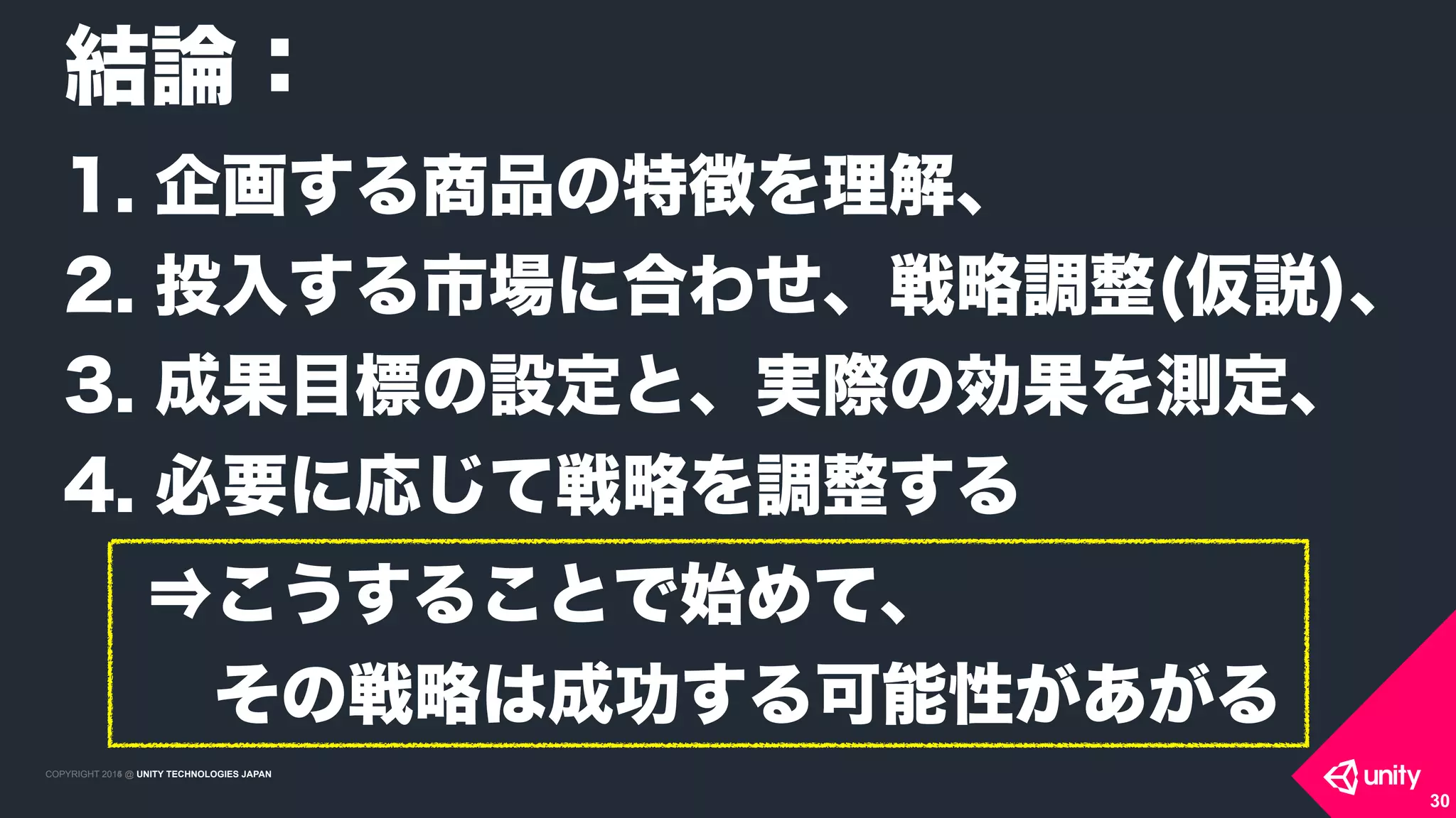 COPYRIGHT 2015 @ UNITY TECHNOLOGIES JAPANCOPYRIGHT 2014 @ UNITY TECHNOLOGIES JAPAN
30
結論：
1. 企画する商品の特徴を理解、
2. 投入する市場に合わせ、戦略調整(仮説)、
3. 成果目標の設定と、実際の効果を測定、
4. 必要に応じて戦略を調整する
⇒こうすることで始めて、 
 その戦略は成功する可能性があがる
 