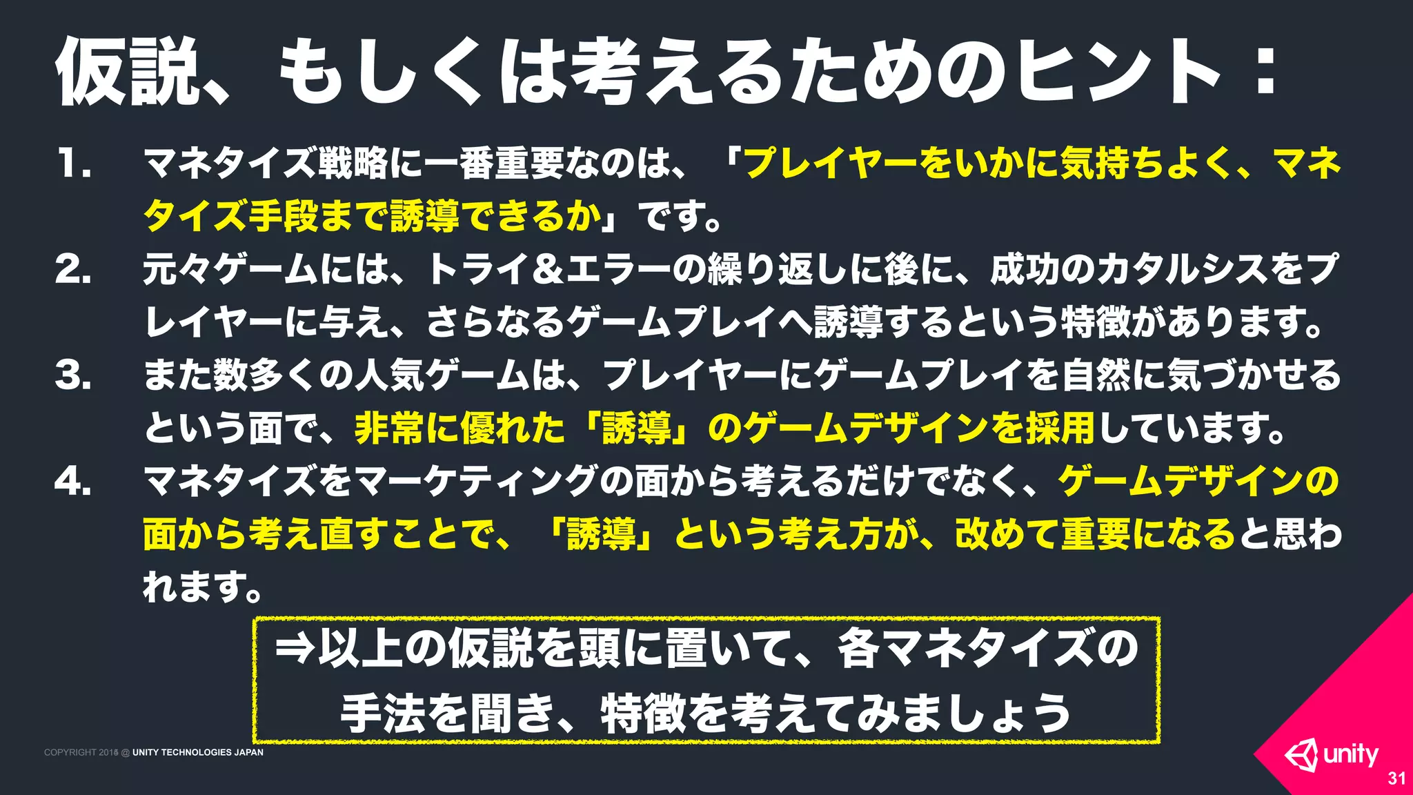 COPYRIGHT 2015 @ UNITY TECHNOLOGIES JAPANCOPYRIGHT 2014 @ UNITY TECHNOLOGIES JAPAN
31
仮説、もしくは考えるためのヒント：
1. マネタイズ戦略に一番重要なのは、「プレイヤーをいかに気持ちよく、マネ
タイズ手段まで誘導できるか」です。
2. 元々ゲームには、トライ＆エラーの繰り返しに後に、成功のカタルシスをプ
レイヤーに与え、さらなるゲームプレイへ誘導するという特徴があります。
3. また数多くの人気ゲームは、プレイヤーにゲームプレイを自然に気づかせる
という面で、非常に優れた「誘導」のゲームデザインを採用しています。
4. マネタイズをマーケティングの面から考えるだけでなく、ゲームデザインの
面から考え直すことで、「誘導」という考え方が、改めて重要になると思わ
れます。
⇒以上の仮説を頭に置いて、各マネタイズの
手法を聞き、特徴を考えてみましょう
 