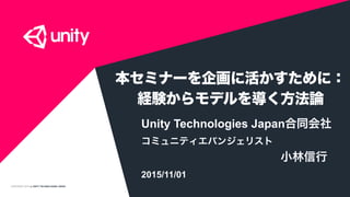 COPYRIGHT 2015 @ UNITY TECHNOLOGIES JAPAN
本セミナーを企画に活かすために：
経験からモデルを導く方法論
Unity Technologies Japan合同会社
コミュニティエバンジェリスト
小林信行
2015/11/01
 