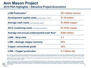 Ann Mason Project
2015 PEA Highlights – Attractive Project Economics
16
LOM Production* 877 million tonnes
Development capital costs (pre-production + Year 1) $1.35 billion
Average cash costs (net of by-product sales)** $1.49/lb copper
All-in sustaining costs (net of by-product sales)** $1.57/lb copper
Average net annual undiscounted cash flow* $298 million
LOM – Strip ratio 2:1
LOM – Average copper recovery 92%
Copper concentrate grade 30%
LOM – Copper production 5.1 billion lbs
Note: The PEA is preliminary in nature, it includes Inferred mineral resources that are considered too speculative geologically to have the economic considerations applied to them that would enable
them to be categorized as mineral reserves, and there is no certainty that the PEA will be realized. Mineralized resources that are not mineral reserves do not have demonstrated economic viability.
*835 Mt at 0.30% copper, 0.005% molybdenum, 0.03 grams per tonne ("g/t") gold and 0.59 g/t silver are Measured and Indicated material, and 42 Mt at 0.27% copper, 0.005% molybdenum, 0.03 g/t
gold and 0.58 g/t silver are Inferred material.
**Pre-tax. “Cash costs” and “all-in sustaining costs” are non-U.S. GAAP Performance Measurements. These performance measurements are included because these statistics are widely accepted
as the standard of reporting cash costs of production in North America. These performance measurements do not have a meaning within U.S. GAAP and therefore, amounts presented may not be
comparable to similar data presented by other mining companies. These performance measurements should not be considered in isolation as a substitute for measures of performance in accordance
with U.S. GAAP.
 