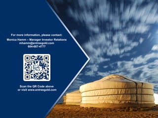 For more information, please contact:
Monica Hamm – Manager Investor Relations
mhamm@entreegold.com
604-687-4777
Scan the QR Code above
or visit www.entreegold.com
 