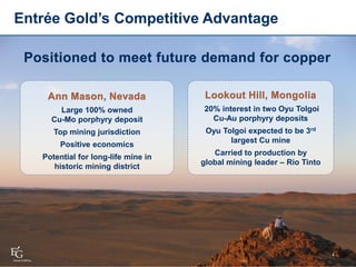 4
Large 100% owned
Cu-Mo porphyry deposit
Top mining jurisdiction
Positive economics
Potential for long-life mine in
historic mining district
Entrée Gold’s Competitive Advantage
20% interest in two Oyu Tolgoi
Cu-Au porphyry deposits
Oyu Tolgoi expected to be 3rd
largest Cu mine
Carried to production by
global mining leader – Rio Tinto
 