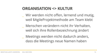 AGIL WACHSENBERATUNG JUDITH ANDRESEN 16
ORGANISATION <> KULTUR
_ Wir werden nicht offen, lernend und mutig,
weil $AgileProjektmethode am Team klebt
_ Menschen verändern nicht ihr Verhalten,
weil sich ihre Rollenbezeichnung ändert
_ Meetings werden nicht dadurch anders,
dass die Meetings neue Namen haben
 