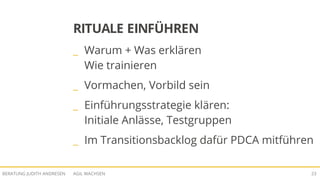 AGIL WACHSENBERATUNG JUDITH ANDRESEN 23
RITUALE EINFÜHREN
_ Warum + Was erklären
Wie trainieren
_ Vormachen, Vorbild sein
_ Einführungsstrategie klären:
Initiale Anlässe, Testgruppen
_ Im Transitionsbacklog dafür PDCA mitführen
 