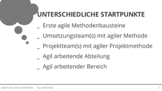 AGIL WACHSENBERATUNG JUDITH ANDRESEN 5
UNTERSCHIEDLICHE STARTPUNKTE
_ Erste agile Methodenbausteine
_ Umsetzungsteam(s) mit agiler Methode
_ Projektteam(s) mit agiler Projektmethode
_ Agil arbeitende Abteilung
_ Agil arbeitender Bereich
 