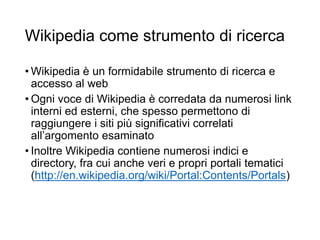 Wikipedia come strumento di ricerca
• Wikipedia è un formidabile strumento di ricerca e
accesso al web
• Ogni voce di Wikipedia è corredata da numerosi link
interni ed esterni, che spesso permettono di
raggiungere i siti più significativi correlati
all’argomento esaminato
• Inoltre Wikipedia contiene numerosi indici e
directory, fra cui anche veri e propri portali tematici
(http://en.wikipedia.org/wiki/Portal:Contents/Portals)
11
 