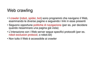 Web crawling
• I crawler (robot, spider, bot) sono programmi che navigano il Web,
esaminando le diverse pagine e seguendo i link in esse presenti
• Seguono opportune politiche di navigazione (per es. per decidere
quando riesaminare una pagina già vista)
• L'interazione con i Web server segue specifici protocolli (per es.
robot exclusion protocol, o robot.txt)
• Non tutto il Web è accessibile ai crawler
21
 