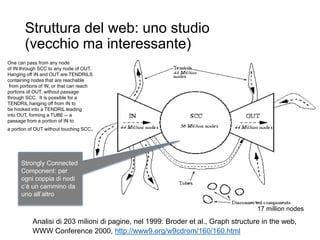Struttura del web: uno studio
(vecchio ma interessante)
24
Analisi di 203 milioni di pagine, nel 1999: Broder et al., Graph structure in the web,
WWW Conference 2000, http://www9.org/w9cdrom/160/160.html
17 million nodes
Strongly Connected
Component: per
ogni coppia di nodi
c’è un cammino da
uno all’altro
One can pass from any node
of IN through SCC to any node of OUT.
Hanging off IN and OUT are TENDRILS
containing nodes that are reachable
from portions of IN, or that can reach
portions of OUT, without passage
through SCC. It is possible for a
TENDRIL hanging off from IN to
be hooked into a TENDRIL leading
into OUT, forming a TUBE -- a
passage from a portion of IN to
a portion of OUT without touching SCC.
 