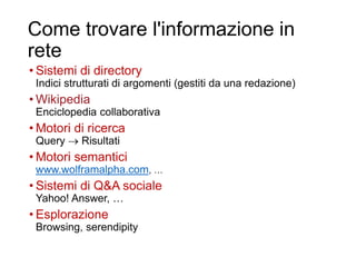 Come trovare l'informazione in
rete
• Sistemi di directory
Indici strutturati di argomenti (gestiti da una redazione)
• Wikipedia
Enciclopedia collaborativa
• Motori di ricerca
Query  Risultati
• Motori semantici
www.wolframalpha.com, …
• Sistemi di Q&A sociale
Yahoo! Answer, …
• Esplorazione
Browsing, serendipity
5
 