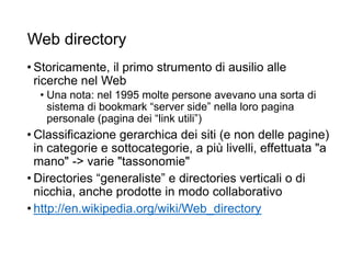 Web directory
• Storicamente, il primo strumento di ausilio alle
ricerche nel Web
• Una nota: nel 1995 molte persone avevano una sorta di
sistema di bookmark “server side” nella loro pagina
personale (pagina dei “link utili”)
• Classificazione gerarchica dei siti (e non delle pagine)
in categorie e sottocategorie, a più livelli, effettuata "a
mano" -> varie "tassonomie"
• Directories “generaliste” e directories verticali o di
nicchia, anche prodotte in modo collaborativo
• http://en.wikipedia.org/wiki/Web_directory
6
 