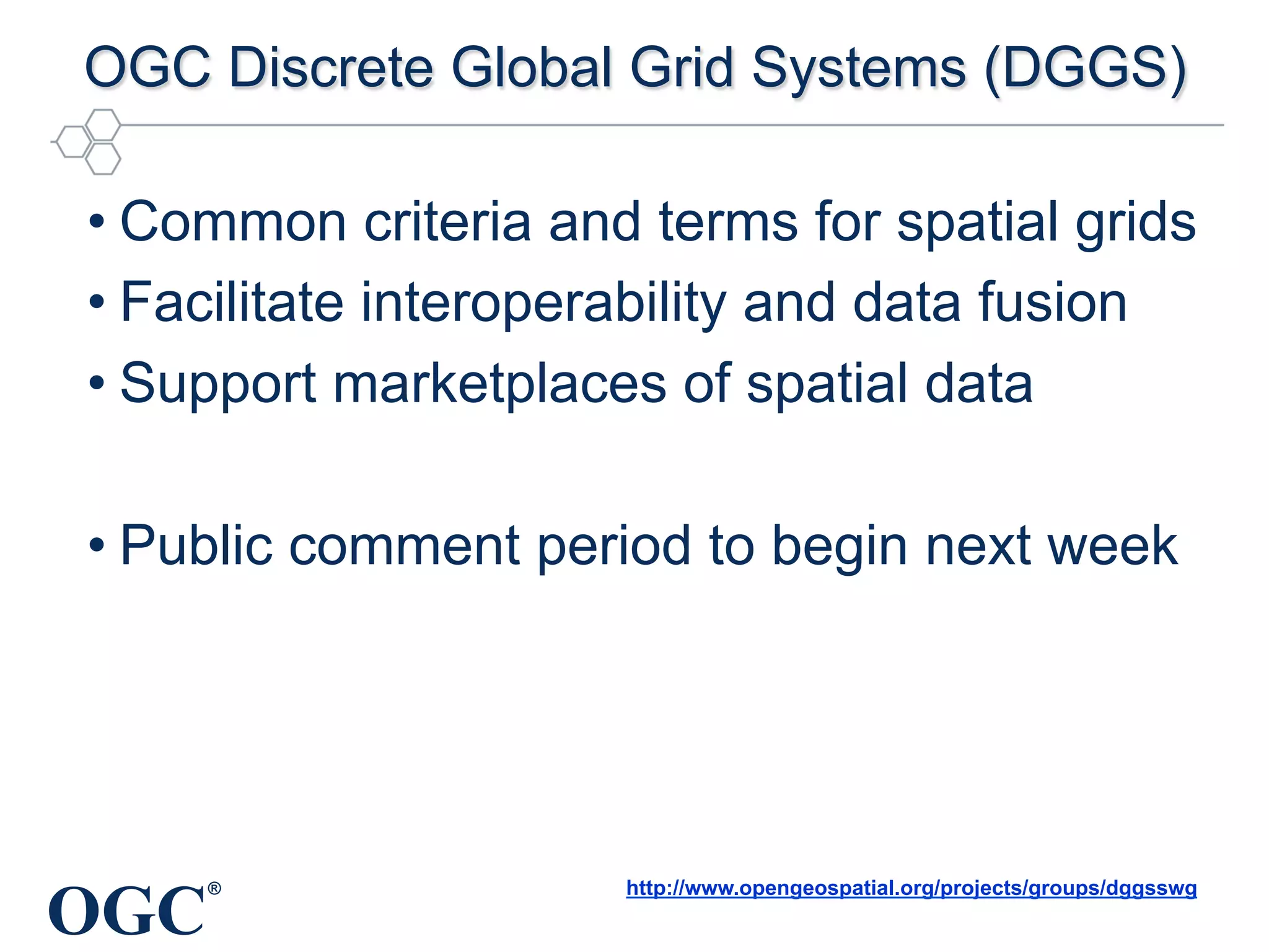 OGC
®
OGC Discrete Global Grid Systems (DGGS)
• Common criteria and terms for spatial grids
• Facilitate interoperability and data fusion
• Support marketplaces of spatial data
• Public comment period to begin next week
http://www.opengeospatial.org/projects/groups/dggsswg
 