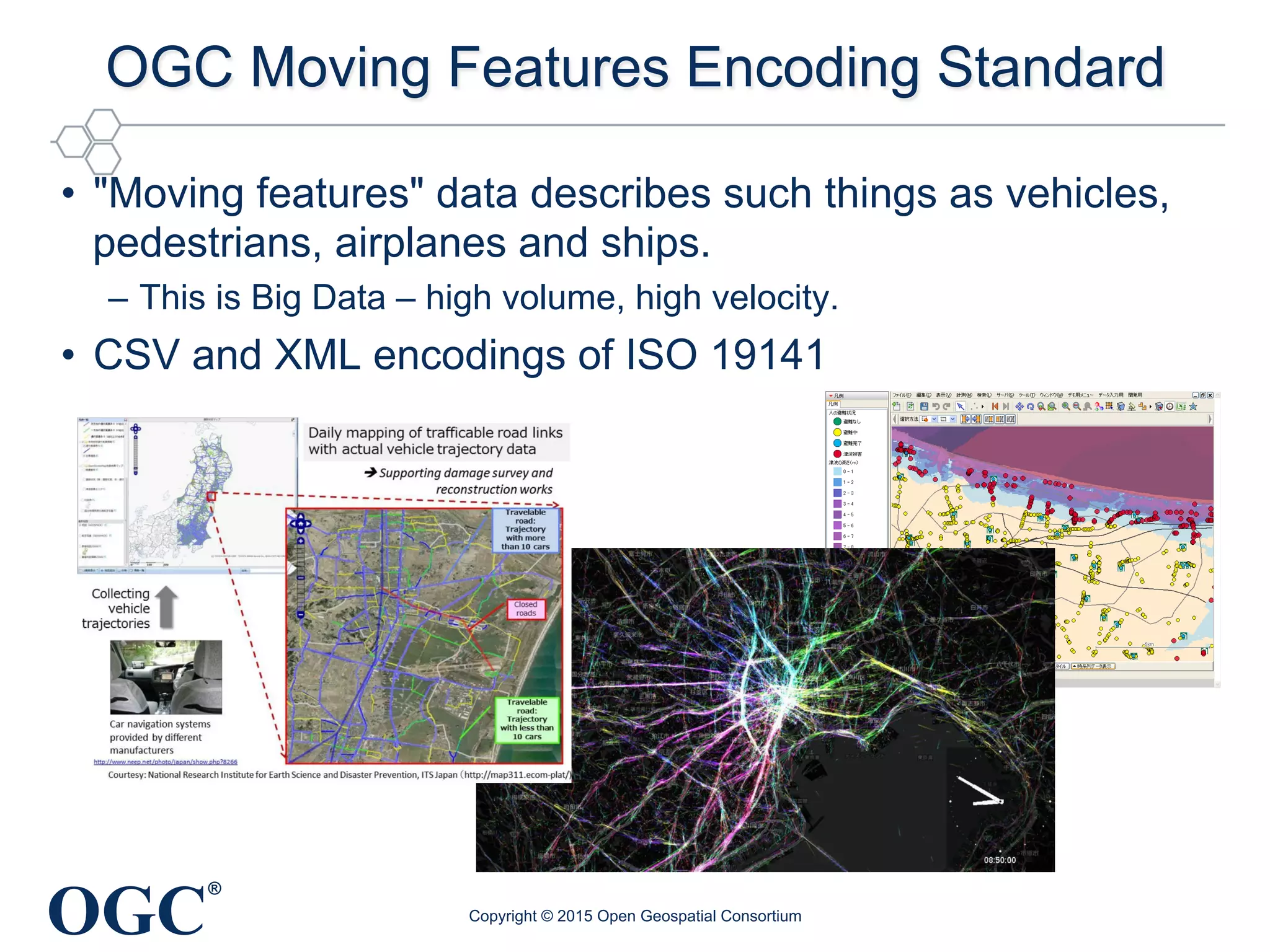 OGC
®
OGC Moving Features Encoding Standard
•  "Moving features" data describes such things as vehicles,
pedestrians, airplanes and ships.
–  This is Big Data – high volume, high velocity.
•  CSV and XML encodings of ISO 19141
Copyright © 2015 Open Geospatial Consortium
 